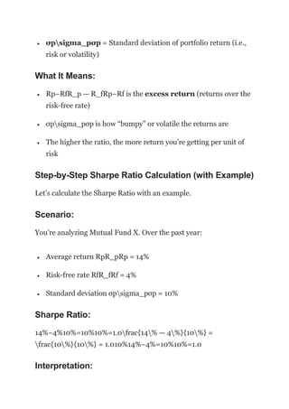  σpsigma_pσp = Standard deviation of portfolio return (i.e.,
risk or volatility)
What It Means:
 Rp−RfR_p — R_fRp−Rf is the excess return (returns over the
risk-free rate)
 σpsigma_pσp is how “bumpy” or volatile the returns are
 The higher the ratio, the more return you’re getting per unit of
risk
Step-by-Step Sharpe Ratio Calculation (with Example)
Let’s calculate the Sharpe Ratio with an example.
Scenario:
You’re analyzing Mutual Fund X. Over the past year:
 Average return RpR_pRp = 14%
 Risk-free rate RfR_fRf = 4%
 Standard deviation σpsigma_pσp = 10%
Sharpe Ratio:
14%−4%10%=10%10%=1.0frac{14% — 4%}{10%} =
frac{10%}{10%} = 1.010%14%−4%=10%10%=1.0
Interpretation:
 