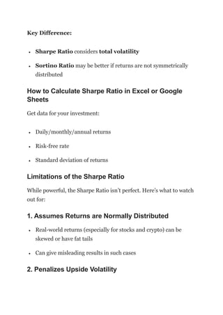 Key Difference:
 Sharpe Ratio considers total volatility
 Sortino Ratio may be better if returns are not symmetrically
distributed
How to Calculate Sharpe Ratio in Excel or Google
Sheets
Get data for your investment:
 Daily/monthly/annual returns
 Risk-free rate
 Standard deviation of returns
Limitations of the Sharpe Ratio
While powerful, the Sharpe Ratio isn’t perfect. Here’s what to watch
out for:
1. Assumes Returns are Normally Distributed
 Real-world returns (especially for stocks and crypto) can be
skewed or have fat tails
 Can give misleading results in such cases
2. Penalizes Upside Volatility
 