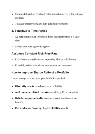  Standard deviation treats all volatility as bad, even if the returns
are high
 This can unfairly penalize high-return investments
3. Sensitive to Time Period
 A Sharpe Ratio over 1 year can differ drastically from a 5-year
view
 Always compare apples to apples
Assumes Constant Risk-Free Rate
 Risk-free rate can fluctuate, impacting Sharpe calculations
 Especially relevant in rising interest rate environments
How to Improve Sharpe Ratio of a Portfolio
Here are ways to boost your portfolio’s Sharpe Ratio:
 Diversify assets to reduce overall volatility
 Add non-correlated investments like gold or real estate
 Rebalance periodically to maintain optimal risk-return
balance
 Cut underperforming, high-volatility assets
 
