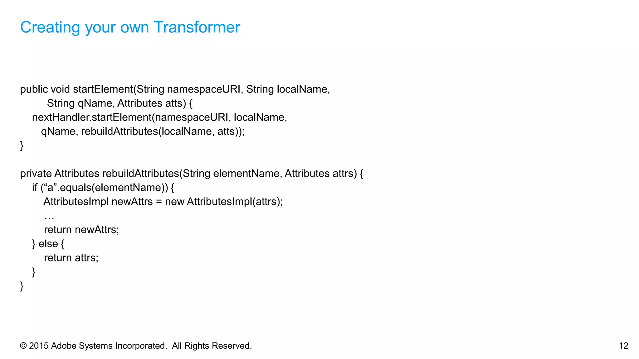 © 2015 Adobe Systems Incorporated. All Rights Reserved. 12
public void startElement(String namespaceURI, String localName,
String qName, Attributes atts) {
nextHandler.startElement(namespaceURI, localName,
qName, rebuildAttributes(localName, atts));
}
private Attributes rebuildAttributes(String elementName, Attributes attrs) {
if (“a”.equals(elementName)) {
AttributesImpl newAttrs = new AttributesImpl(attrs);
…
return newAttrs;
} else {
return attrs;
}
}
Creating your own Transformer
 