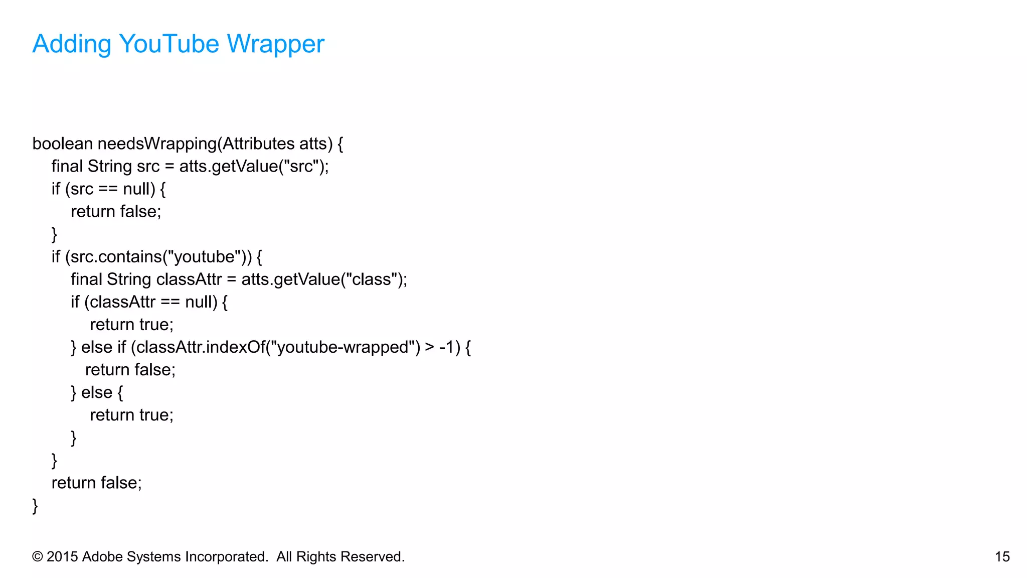 © 2015 Adobe Systems Incorporated. All Rights Reserved. 15
boolean needsWrapping(Attributes atts) {
final String src = atts.getValue("src");
if (src == null) {
return false;
}
if (src.contains("youtube")) {
final String classAttr = atts.getValue("class");
if (classAttr == null) {
return true;
} else if (classAttr.indexOf("youtube-wrapped") > -1) {
return false;
} else {
return true;
}
}
return false;
}
Adding YouTube Wrapper
 