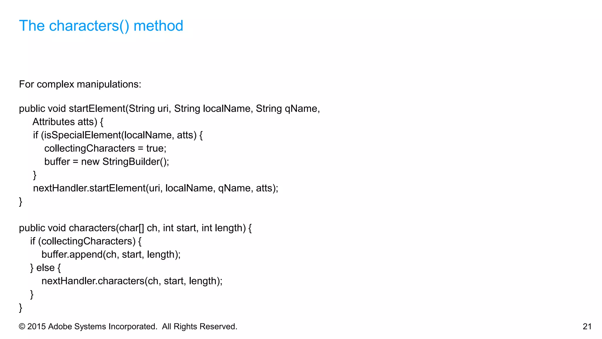 © 2015 Adobe Systems Incorporated. All Rights Reserved. 21
For complex manipulations:
public void startElement(String uri, String localName, String qName,
Attributes atts) {
if (isSpecialElement(localName, atts) {
collectingCharacters = true;
buffer = new StringBuilder();
}
nextHandler.startElement(uri, localName, qName, atts);
}
public void characters(char[] ch, int start, int length) {
if (collectingCharacters) {
buffer.append(ch, start, length);
} else {
nextHandler.characters(ch, start, length);
}
}
The characters() method
 