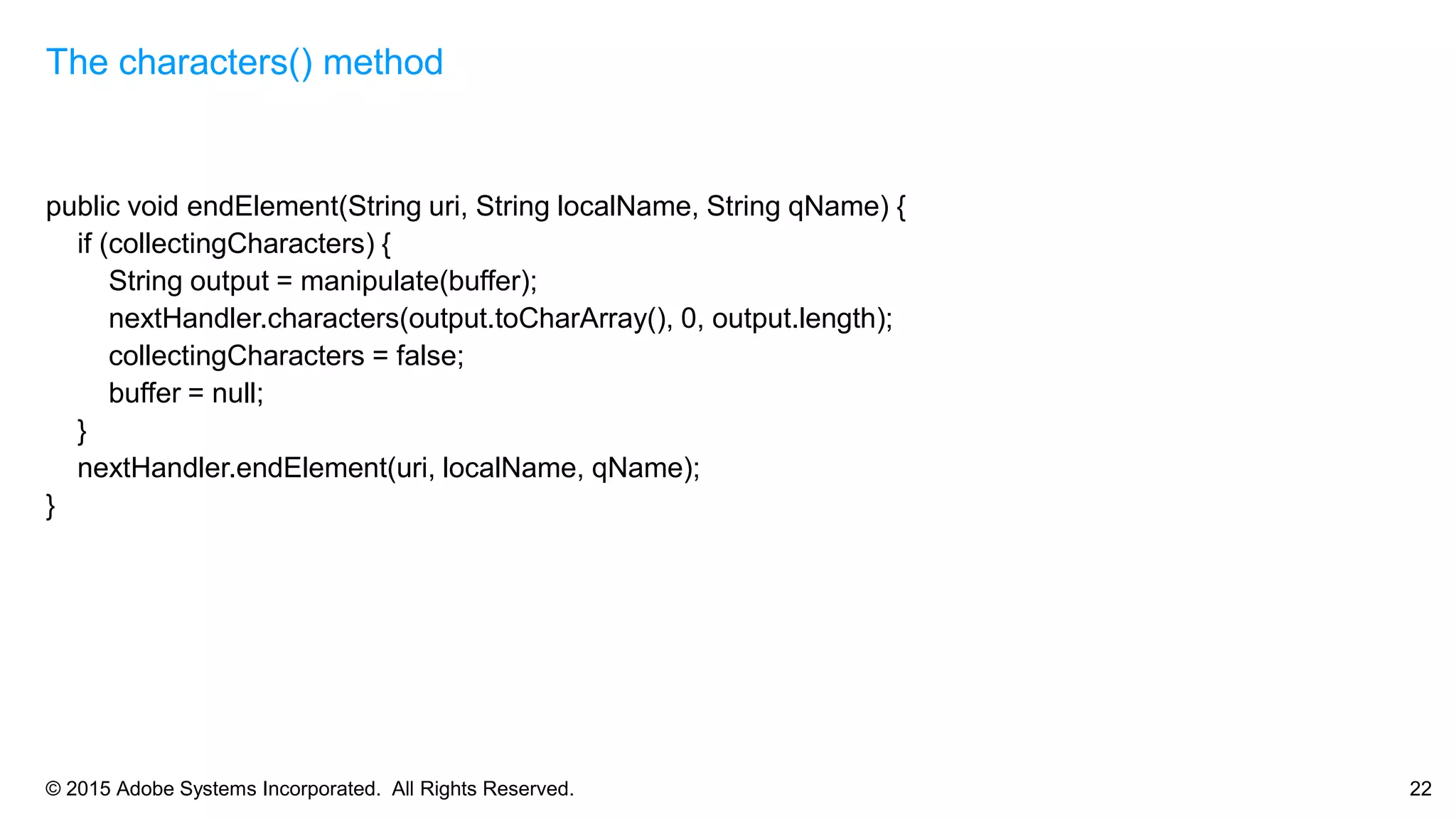 © 2015 Adobe Systems Incorporated. All Rights Reserved. 22
public void endElement(String uri, String localName, String qName) {
if (collectingCharacters) {
String output = manipulate(buffer);
nextHandler.characters(output.toCharArray(), 0, output.length);
collectingCharacters = false;
buffer = null;
}
nextHandler.endElement(uri, localName, qName);
}
The characters() method
 