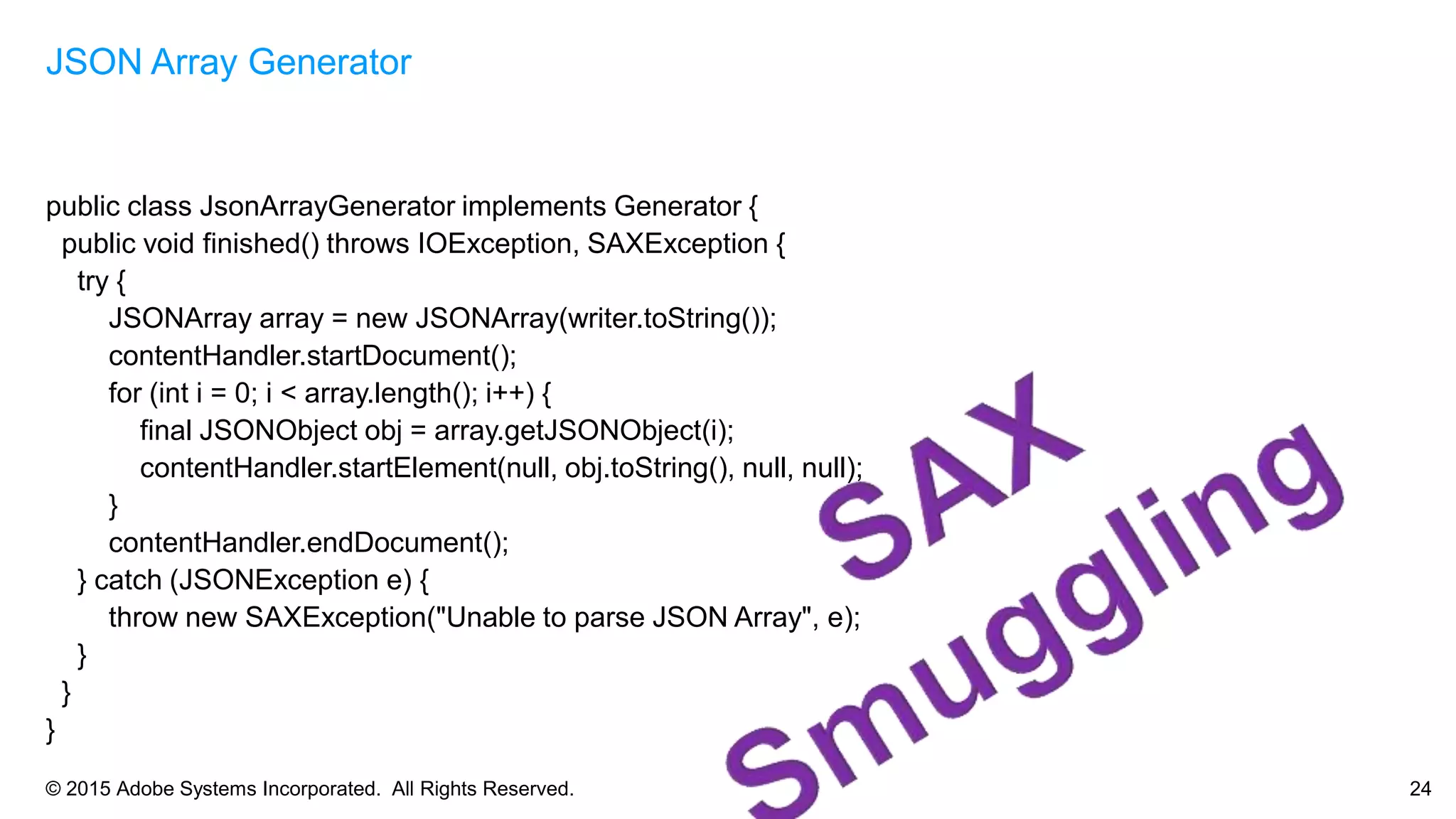 © 2015 Adobe Systems Incorporated. All Rights Reserved. 24
public class JsonArrayGenerator implements Generator {
public void finished() throws IOException, SAXException {
try {
JSONArray array = new JSONArray(writer.toString());
contentHandler.startDocument();
for (int i = 0; i < array.length(); i++) {
final JSONObject obj = array.getJSONObject(i);
contentHandler.startElement(null, obj.toString(), null, null);
}
contentHandler.endDocument();
} catch (JSONException e) {
throw new SAXException("Unable to parse JSON Array", e);
}
}
}
JSON Array Generator
 