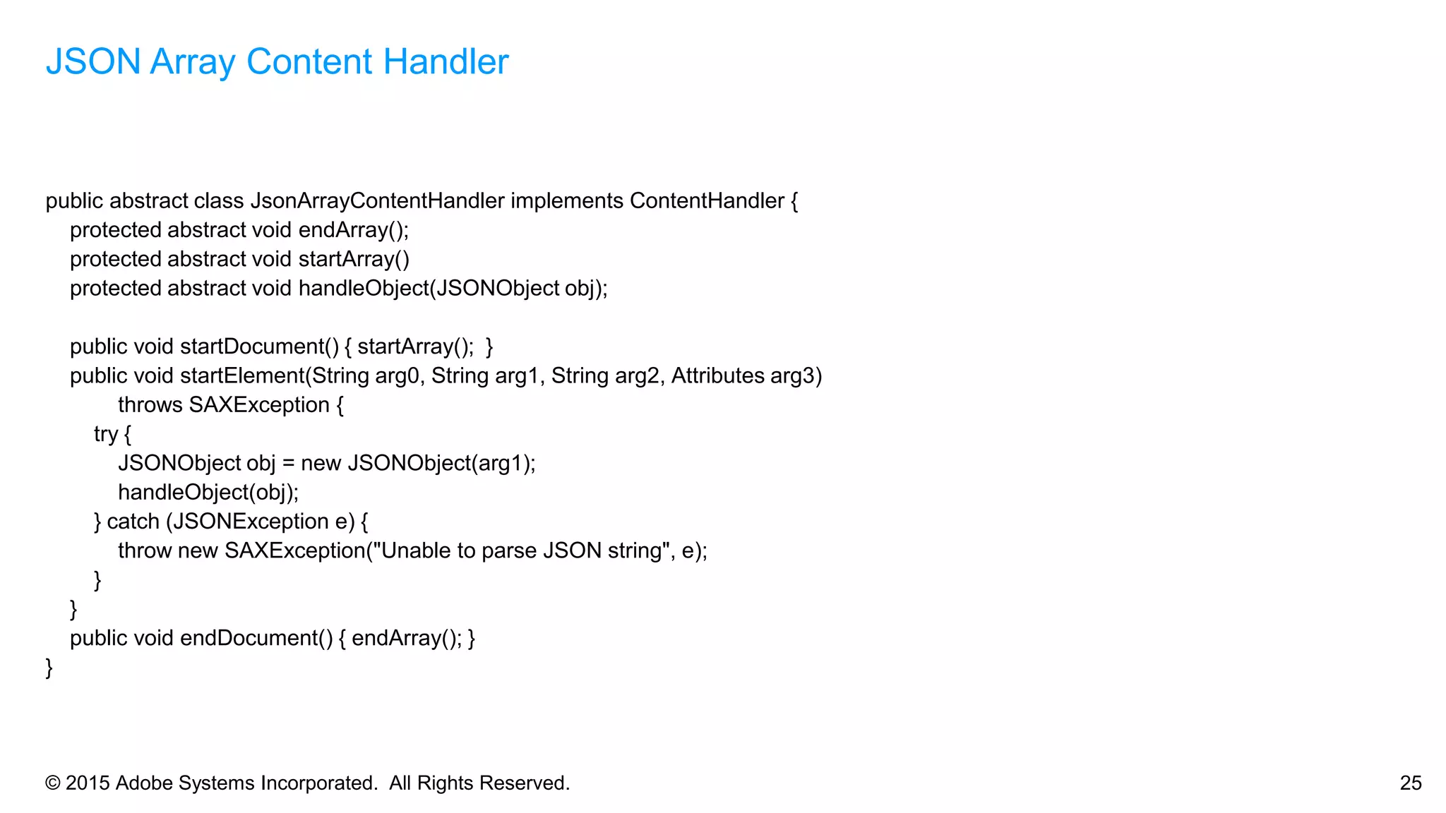 © 2015 Adobe Systems Incorporated. All Rights Reserved. 25
public abstract class JsonArrayContentHandler implements ContentHandler {
protected abstract void endArray();
protected abstract void startArray()
protected abstract void handleObject(JSONObject obj);
public void startDocument() { startArray(); }
public void startElement(String arg0, String arg1, String arg2, Attributes arg3)
throws SAXException {
try {
JSONObject obj = new JSONObject(arg1);
handleObject(obj);
} catch (JSONException e) {
throw new SAXException("Unable to parse JSON string", e);
}
}
public void endDocument() { endArray(); }
}
JSON Array Content Handler
 