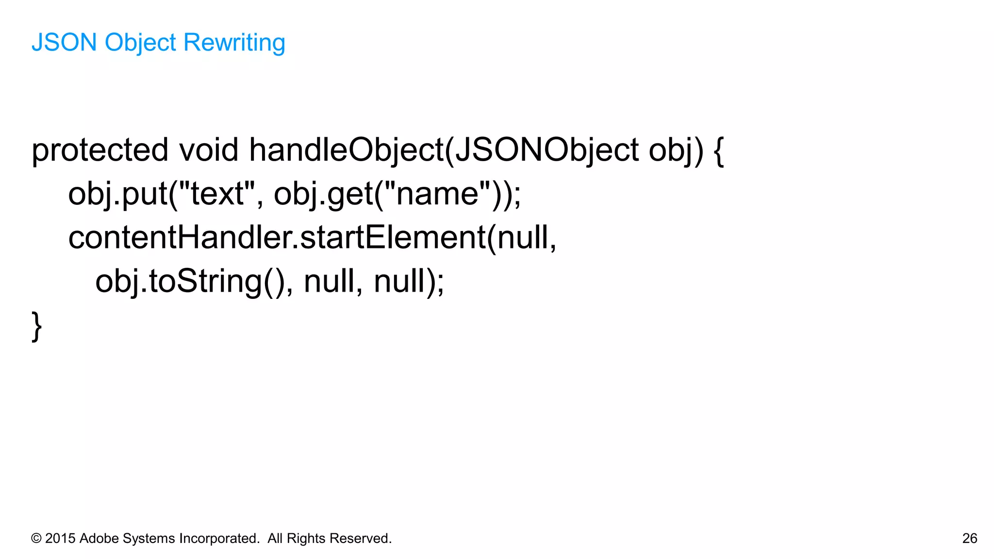 © 2015 Adobe Systems Incorporated. All Rights Reserved. 26
protected void handleObject(JSONObject obj) {
obj.put("text", obj.get("name"));
contentHandler.startElement(null,
obj.toString(), null, null);
}
JSON Object Rewriting
 