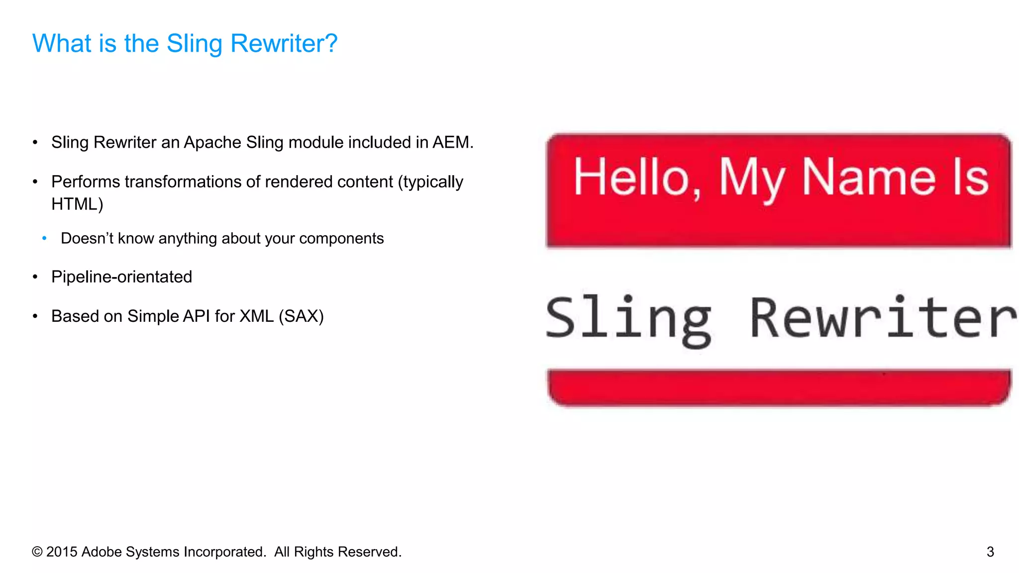 © 2015 Adobe Systems Incorporated. All Rights Reserved. 3
• Sling Rewriter an Apache Sling module included in AEM.
• Performs transformations of rendered content (typically
HTML)
• Doesn’t know anything about your components
• Pipeline-orientated
• Based on Simple API for XML (SAX)
What is the Sling Rewriter?
 