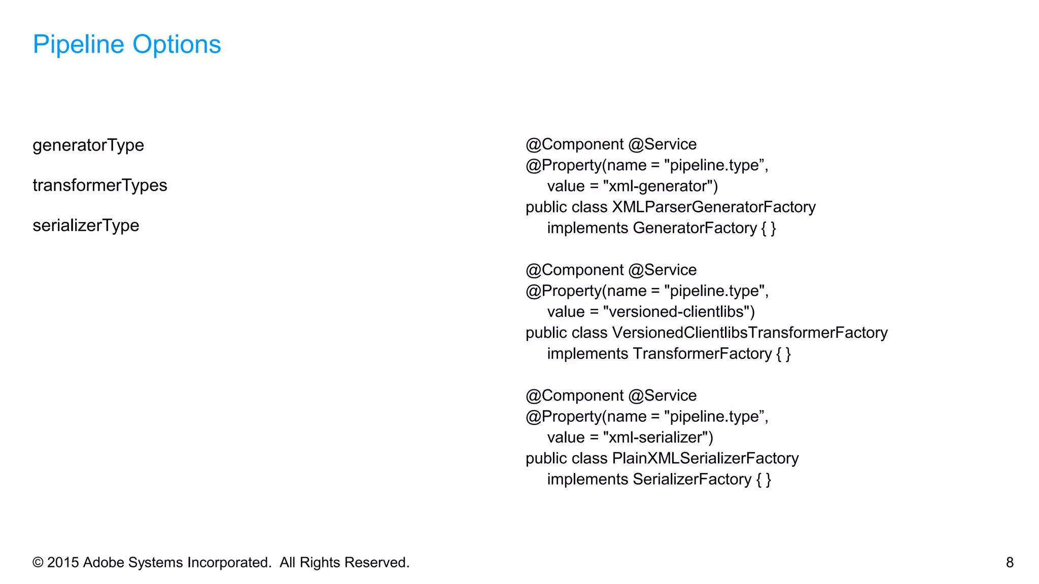 © 2015 Adobe Systems Incorporated. All Rights Reserved. 8
generatorType
transformerTypes
serializerType
Pipeline Options
@Component @Service
@Property(name = "pipeline.type”,
value = "xml-generator")
public class XMLParserGeneratorFactory
implements GeneratorFactory { }
@Component @Service
@Property(name = "pipeline.type",
value = "versioned-clientlibs")
public class VersionedClientlibsTransformerFactory
implements TransformerFactory { }
@Component @Service
@Property(name = "pipeline.type”,
value = "xml-serializer")
public class PlainXMLSerializerFactory
implements SerializerFactory { }
 