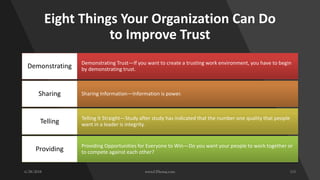 Eight Things Your Organization Can Do
to Improve Trust
Demonstrating Trust—If you want to create a trusting work environment, you have to begin
by demonstrating trust.Demonstrating
Sharing Information—Information is power.Sharing
Telling It Straight—Study after study has indicated that the number one quality that people
want in a leader is integrity.Telling
Providing Opportunities for Everyone to Win—Do you want your people to work together or
to compete against each other?Providing
 