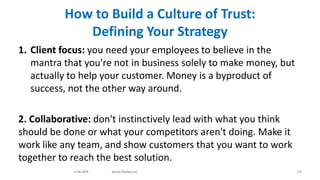 How to Build a Culture of Trust:
Defining Your Strategy
1. Client focus: you need your employees to believe in the
mantra that you're not in business solely to make money, but
actually to help your customer. Money is a byproduct of
success, not the other way around.
2. Collaborative: don't instinctively lead with what you think
should be done or what your competitors aren't doing. Make it
work like any team, and show customers that you want to work
together to reach the best solution.
6/28/2018 www.LTSemaj.com 115
 