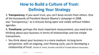 How to Build a Culture of Trust:
Defining Your Strategy
3. Transparency: if you want trust, you can't keep secrets from others. One
of the buzzwords of President Barack Obama's campaign in 2008
was "transparency," as it stresses being open and visible without hidden
agendas.
4. Timeframe: perhaps the most important measurement, you need to be
thinking about your business in terms of relationships and not simple
transactions.
• You think about your business in a more medium- to long-term
perspective, with an ongoing, ever-flowing cycle, you're developing a
relationship of trust. Charles H. Green, founder and CEO of Trusted Advisors Associates,.
6/28/2018 www.LTSemaj.com 116
 