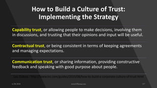How to Build a Culture of Trust:
Implementing the Strategy
Capability trust, or allowing people to make decisions, involving them
in discussions, and trusting that their opinions and input will be useful.
Contractual trust, or being consistent in terms of keeping agreements
and managing expectations.
Communication trust, or sharing information, providing constructive
feedback and speaking with good purpose about people.
Lou Dubois - http://www.inc.com/guides/2010/08/how-to-build-a-corporate-culture-of-trust.html
 