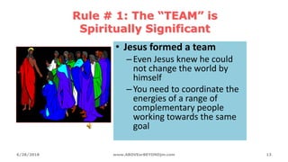 Rule # 1: The “TEAM” is
Spiritually Significant
• Jesus formed a team
–Even Jesus knew he could
not change the world by
himself
–You need to coordinate the
energies of a range of
complementary people
working towards the same
goal
6/28/2018 www.ABOVEorBEYONDjm.com 13
 