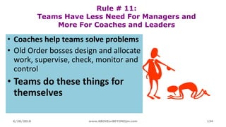 Rule # 11:
Teams Have Less Need For Managers and
More For Coaches and Leaders
• Coaches help teams solve problems
• Old Order bosses design and allocate
work, supervise, check, monitor and
control
• Teams do these things for
themselves
6/28/2018 www.ABOVEorBEYONDjm.com 134
 
