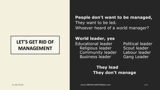 LET'S GET RID OF
MANAGEMENT
People don't want to be managed,
They want to be led.
Whoever heard of a world manager?
World leader, yes
Educational leader Political leader
Religious leader Scout leader
Community leader Labour leader
Business leader Gang Leader
They lead
They don't manage
6/28/2018 135
 