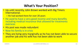 What’s Your Position?
• Up until recently, John Brown worked with Big Timers
International.
– He had worked there for over 20 years
• He used to have a very good income and many benefits
including medical insurance that allowed for treatments
overseas
• His post was made redundant
• Now his family is in crisis
• They are living very marginally as he has not been able to secure
another job and his wife has not been able to work
6/28/2018 www.ABOVEorBEYONDjm.com 142
 