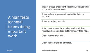 A manifesto
for small
teams doing
important
work
6/28/2018 www.ABOVEorBEYONDjm.com 147
We are always under tight deadlines, because time
is our most valuable asset.
If you make a promise, set a date. No date, no
promise.
If you set a date, meet it.
If you can't make a date, tell us early and often.
Plan B well prepared is a better strategy than hope.
Clean up your own mess.
Clean up other people's messes.
 