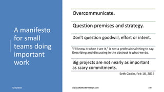 A manifesto
for small
teams doing
important
work
6/28/2018 www.ABOVEorBEYONDjm.com 148
Overcommunicate.
Question premises and strategy.
Don't question goodwill, effort or intent.
"I'll know it when I see it," is not a professional thing to say.
Describing and discussing in the abstract is what we do.
Big projects are not nearly as important
as scary commitments.
Seth Godin, Feb 18, 2016
 