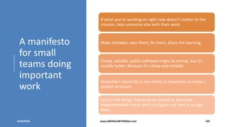 A manifesto
for small
teams doing
important
work
6/28/2018 www.ABOVEorBEYONDjm.com 149
If what you're working on right now doesn't matter to the
mission, help someone else with their work.
Make mistakes, own them, fix them, share the learning.
Cheap, reliable, public software might be boring, but it's
usually better. Because it's cheap and reliable.
Yesterday's hierarchy is not nearly as important as today's
project structure.
Lock in the things that must be locked in, leave the
implementation loose until you figure out how it can get
done.
 