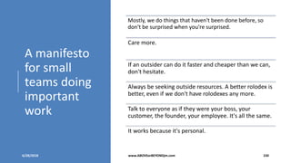 A manifesto
for small
teams doing
important
work
6/28/2018 www.ABOVEorBEYONDjm.com 150
Mostly, we do things that haven't been done before, so
don't be surprised when you're surprised.
Care more.
If an outsider can do it faster and cheaper than we can,
don't hesitate.
Always be seeking outside resources. A better rolodex is
better, even if we don't have rolodexes any more.
Talk to everyone as if they were your boss, your
customer, the founder, your employee. It's all the same.
It works because it's personal.
 