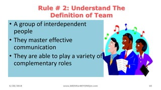 Rule # 2: Understand The
Definition of Team
• A group of interdependent
people
• They master effective
communication
• They are able to play a variety of
complementary roles
6/28/2018 www.ABOVEorBEYONDjm.com 18
 