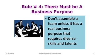 Rule # 4: There Must be A
Business Purpose
• Don’t assemble a
team unless it has a
real business
purpose that
requires diverse
skills and talents
6/28/2018 www.ABOVEorBEYONDjm.com 23
 