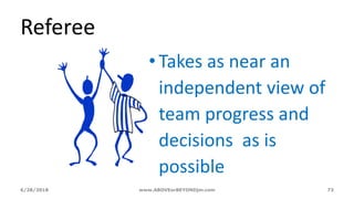 6/28/2018 www.ABOVEorBEYONDjm.com 73
Referee
•Takes as near an
independent view of
team progress and
decisions as is
possible
 