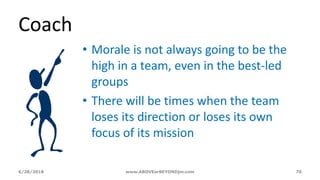 6/28/2018 www.ABOVEorBEYONDjm.com 76
Coach
• Morale is not always going to be the
high in a team, even in the best-led
groups
• There will be times when the team
loses its direction or loses its own
focus of its mission
 