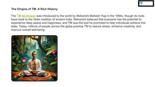 The Origins of TM: A Rich History
The TM technique was introduced to the world by Maharishi Mahesh Yogi in the 1950s, though its roots
trace back to the Vedic tradition of ancient India. Maharishi believed that everyone has the potential to
experience deep peace and happiness, and TM was the tool he promoted to help individuals achieve this
state. Today, millions of people across the globe practice TM to reduce stress, enhance creativity, and
improve overall well-being.
 