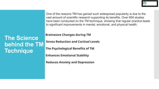 The Science
behind the TM
Technique
One of the reasons TM has gained such widespread popularity is due to the
vast amount of scientific research supporting its benefits. Over 600 studies
have been conducted on the TM technique, showing that regular practice leads
to significant improvements in mental, emotional, and physical health.
Brainwave Changes during TM
Stress Reduction and Cortisol Levels
The Psychological Benefits of TM
Enhances Emotional Stability
Reduces Anxiety and Depression
 