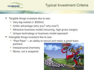 Typical Investment Criteria


   Tangible things investors like to see:
      Very big market (> $500m)
      Unfair advantage (why you? why now?)
      Attractive business model (recurring, high gross margin)
      Unique technology or business model approach
   Intangible things investors like to see:
      “Pied Piper” – an ability to recruit and retain a great team,
        partners
      Interpersonal chemistry
      Movie, not a snapshot
 