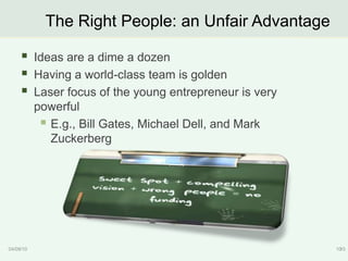 The Right People: an Unfair Advantage

          Ideas are a dime a dozen
          Having a world-class team is golden
          Laser focus of the young entrepreneur is very
           powerful
             E.g., Bill Gates, Michael Dell, and Mark
              Zuckerberg




04/09/10                                                   10
                                                            10
 