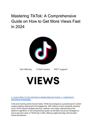 Mastering TikTok: A Comprehensive
Guide on How to Get More Views Fast
in 2024
➤ CLICK HERE TO GET INSTANTLY MONETIZED ON TIKTOK >> (CREATIVITY
PROGRAM WORDWIDE)
In the ever-evolving world of social media, TikTok has emerged as a powerhouse for content
creators seeking rapid growth and engagement. With millions of users worldwide, standing
out on TikTok requires strategic planning, creativity, and a deep understanding of the
platform’s algorithms. In this comprehensive guide, we will delve into proven strategies on
how to get more views on TikTok fast in 2024, offering insights that align with the latest
trends and features.
 