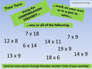19 x 9
6 x 14
…any or all of the following:
7 x 18
7 x 9
12 x 8
13 x 9 18 x 6
14 x 9
14 x 11
Compensation strategy
Send me some photos through Showbie, Number Tricks of your workings.
 