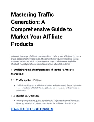 Mastering Traffic
Generation: A
Comprehensive Guide to
Market Your Affiliate
Products
In the vast landscape of affiliate marketing, driving traffic to your affiliate products is a
crucial aspect of achieving success. This comprehensive guide will explore various
strategies, techniques, and tools to empower you with the knowledge needed to
effectively market your affiliate products and attract a targeted audience.
1. Understanding the Importance of Traffic in Affiliate
Marketing:
1.1. Traffic as the Lifeblood:
● Traffic is the lifeblood of affiliate marketing. Without a steady flow of visitors to
your content and affiliate links, the potential for conversions and commissions
diminishes.
1.2. Quality vs. Quantity:
● While quantity matters, quality is paramount. Targeted traffic from individuals
genuinely interested in your niche increases the likelihood of conversions.
LEARN THE FREE TRAFFIC SYSTEM
 