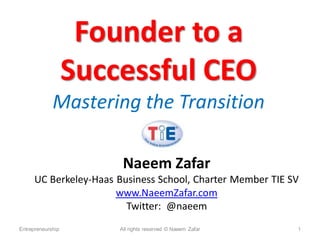 Founder to a
                   Successful CEO
             Mastering the Transition

                        Naeem Zafar
      UC Berkeley-Haas Business School, Charter Member TIE SV
                       www.NaeemZafar.com
                         Twitter: @naeem
Entrepreneurship       All rights reserved © Naeem Zafar    1
 