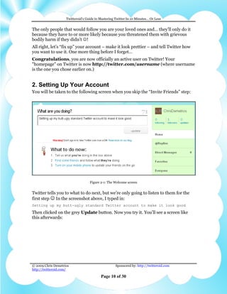 Twitteroid’s Guide to Mastering Twitter In 10 Minutes… Or Less


The only people that would follow you are your loved ones and… they’ll only do it
because they have to or more likely because you threatened them with grievous
bodily harm if they didn’t ☺!
All right, let’s “fix up” your account – make it look prettier – and tell Twitter how
you want to use it. One more thing before I forget…
Congratulations, you are now officially an active user on Twitter! Your
"homepage" on Twitter is now http://twitter.com/username (where username
is the one you chose earlier on.)


2. Setting Up Your Account
You will be taken to the following screen when you skip the “Invite Friends” step:




                                   Figure 2-1: The Welcome screen


Twitter tells you to what to do next, but we’re only going to listen to them for the
first step ☺ In the screenshot above, I typed in:
Setting up my butt-ugly standard Twitter account to make it look good
Then clicked on the grey Update button. Now you try it. You’ll see a screen like
this afterwards:




© 2009 Chris Demetrios                              Sponsored by: http://twitteroid.com
http://twitteroid.com/

                                          Page 10 of 30
 