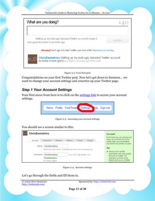 Twitteroid’s Guide to Mastering Twitter In 10 Minutes… Or Less




                                      Figure 2-2: Your first post

Congratulations on your first Twitter post. Now let’s get down to business… we
want to change your account settings and smarten up your Twitter page.

Step 1 Your Account Settings
Your first move from here is to click on the settings link to access your account
settings.




                             Figure 2-3: Accessing your account settings


You should see a screen similar to this:




                                     Figure 2-4: Account settings


Let’s go through the fields and fill them in.
© 2009 Chris Demetrios                              Sponsored by: http://twitteroid.com
http://twitteroid.com/

                                          Page 11 of 30
 
