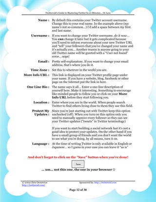 Twitteroid’s Guide to Mastering Twitter In 10 Minutes… Or Less


              Name : By default this contains your Twitter account username.
                     Change this to your real name. In the example above (my
                     name’s not so common…) I’d add a space between my first
                     and last name.
       Username : If you want to change your Twitter username, do it now…
                  You can change it later but it gets complicated because
                  you’ll need to inform everyone about your new Twitter URL
                  and “tell” your followers that you’ve changed your name and
                  it’s actually you… Another reason is anyone going to your
                  old Twitter name will be greeted with a “User not found”
                  error… oops!
              Email : Pretty self-explanatory. If you want to change your email
                      address, that’s where you do it.
       Time Zone : Set this to wherever in the world you are.
 More Info URL : This link is displayed on your Twitter profile page under
                 your name. If you have a website, blog, facebook or other
                 page on the Internet put the link in here.
    One Line Bio : The name says it all… Enter a one-line description of
                   yourself here. Make it interesting. Something to encourage
                   like-minded people to follow you or click on your More
                   Info URL before they start following you.
          Location : Enter where you are in the world. When people search
                     Twitter to find others living close to them they use this field.
        Protect My Since you're just starting out with Twitter keep this option
         Updates : unchecked (off). When you turn on this option only you
                   need to manually approve every follower so they can see
                   your Twitter updates ("tweets" in Twitter terminology)

                          If you want to start building a social network fast it’s not a
                          good idea to protect your updates. On the other hand if you
                          have a small group of friends and you don’t want the world
                          to see what you’re doing, by all means, turn it on.
        Language : At the time of writing Twitter is only available in English or
                   Japanese… so I guess in your case you can leave it “as is”


    And don't forget to click on the "Save" button when you're done!



                 … um… not this one, the one in your browser ☺



© 2009 Chris Demetrios                              Sponsored by: http://twitteroid.com
http://twitteroid.com/

                                          Page 12 of 30
 