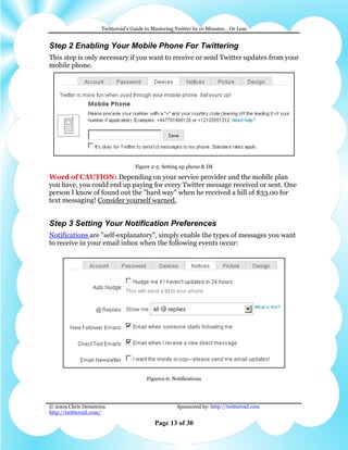 Twitteroid’s Guide to Mastering Twitter In 10 Minutes… Or Less


Step 2 Enabling Your Mobile Phone For Twittering
This step is only necessary if you want to receive or send Twitter updates from your
mobile phone.




                                  Figure 2-5: Setting up phone & IM

Word of CAUTION: Depending on your service provider and the mobile plan
you have, you could end up paying for every Twitter message received or sent. One
person I know of found out the "hard way" when he received a bill of $33.00 for
text messaging! Consider yourself warned.


Step 3 Setting Your Notification Preferences
Notifications are "self-explanatory", simply enable the types of messages you want
to receive in your email inbox when the following events occur:




                                       Figure2-6: Notifications




© 2009 Chris Demetrios                              Sponsored by: http://twitteroid.com
http://twitteroid.com/

                                          Page 13 of 30
 