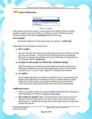 Twitteroid’s Guide to Mastering Twitter In 10 Minutes… Or Less


         Reply Notifications




                                        Figure2-7: @ Replies

This option is new since version 1 of the tutorial: The ability to filter out other
peoples @replies from your timeline. @replies are used in Twitter to get the
attention of the person whose username follows the @ sign.
For example:
        If someone replies to a tweet sent out by your sponsor: twittaroid

Depending on the settings you choose here:
    1. all @ replies

        You will “tap into” the whole conversation between the two of them and will
        see it in your timeline – even if you aren’t following the person replying.
        However, it’s going to overwhelm you if you’re following a lot of people or a
        lot of people “talk to” twittaroid
    2. @replies to the people I'm following (default setting)

        With this setting you only get to see the replies sent out by people you’re
        following. If someone you’re not following directs a reply to “your leader”
        you don’t see it. i.e. You’re only “tapped in” to half the conversation.
    3. no replies

        If you enable this option you exclude yourself from any “conversations” the
        people you’re following are sending out. This is a useful setting to enable
        when you’re following too many people and helps keep your timeline
        “clean” but it also means that you may miss out on interesting tweets.

Additional notes:
    •   I have a few links to where you can get additional software that will help you
        with managing your Twitter on page 20 of this guide.
    •   New Follower Emails: This is a handy feature to have when you're not
        sitting in front of Twitter all day. It's nice to know when someone starts
        following you ☺. Notification emails give you the opportunity to reciprocate
        and become friends.

© 2009 Chris Demetrios                              Sponsored by: http://twitteroid.com
http://twitteroid.com/

                                          Page 14 of 30
 