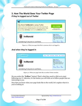 Twitteroid’s Guide to Mastering Twitter In 10 Minutes… Or Less




3. How The World Sees Your Twitter Page
If they’re logged out of Twitter




                 Figure 3-1: What your page looks like to someone who is not logged in.


And when they’re logged in




                    Figure 3-2: What your page looks like to another Twitter member


Do you notice the “Follow” button? That’s what they need to click on to start
following you ☺. Likewise, it’s the button you will click on to follow people that are
interesting to you.
Now that you know what your page looks like to the world, let's explain what it is
you're looking at:




© 2009 Chris Demetrios                               Sponsored by: http://twitteroid.com
http://twitteroid.com/

                                           Page 17 of 30
 