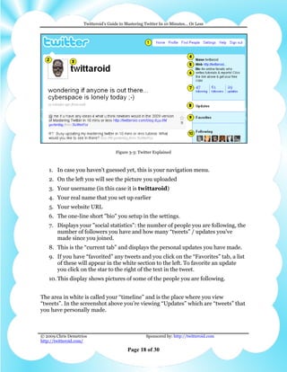 Twitteroid’s Guide to Mastering Twitter In 10 Minutes… Or Less




                                    Figure 3-3: Twitter Explained



    1. In case you haven't guessed yet, this is your navigation menu.
    2. On the left you will see the picture you uploaded
    3. Your username (in this case it is twittaroid)
    4. Your real name that you set up earlier
    5. Your website URL
    6. The one-line short "bio" you setup in the settings.
    7. Displays your "social statistics": the number of people you are following, the
       number of followers you have and how many “tweets” / updates you've
       made since you joined.
    8. This is the “current tab” and displays the personal updates you have made.
    9. If you have “favorited” any tweets and you click on the “Favorites” tab, a list
       of these will appear in the white section to the left. To favorite an update
       you click on the star to the right of the text in the tweet.
    10. This display shows pictures of some of the people you are following.


The area in white is called your “timeline” and is the place where you view
“tweets”. In the screenshot above you’re viewing “Updates” which are “tweets” that
you have personally made.



© 2009 Chris Demetrios                              Sponsored by: http://twitteroid.com
http://twitteroid.com/

                                          Page 18 of 30
 