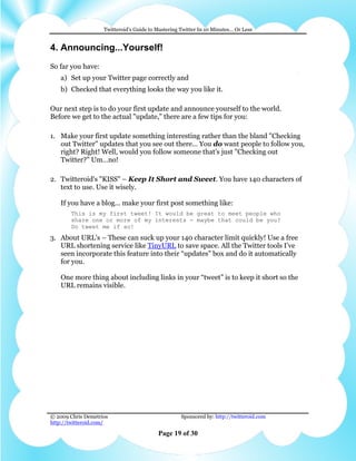 Twitteroid’s Guide to Mastering Twitter In 10 Minutes… Or Less


4. Announcing...Yourself!
So far you have:
    a) Set up your Twitter page correctly and
    b) Checked that everything looks the way you like it.

Our next step is to do your first update and announce yourself to the world.
Before we get to the actual "update," there are a few tips for you:

1. Make your first update something interesting rather than the bland "Checking
   out Twitter" updates that you see out there… You do want people to follow you,
   right? Right! Well, would you follow someone that's just "Checking out
   Twitter?" Um…no!

2. Twitteroid's "KISS" – Keep It Short and Sweet. You have 140 characters of
   text to use. Use it wisely.

    If you have a blog... make your first post something like:
        This is my first tweet! It would be great to meet people who
        share one or more of my interests - maybe that could be you?
        Do tweet me if so!
3. About URL's – These can suck up your 140 character limit quickly! Use a free
   URL shortening service like TinyURL to save space. All the Twitter tools I’ve
   seen incorporate this feature into their “updates” box and do it automatically
   for you.

    One more thing about including links in your “tweet” is to keep it short so the
    URL remains visible.




© 2009 Chris Demetrios                              Sponsored by: http://twitteroid.com
http://twitteroid.com/

                                          Page 19 of 30
 