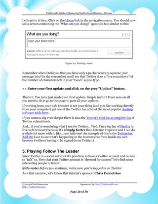 Twitteroid’s Guide to Mastering Twitter In 10 Minutes… Or Less


Let's get to it then. Click on the Home link in the navigation menu. You should now
see a screen containing the "What are you doing?" question box similar to this:




                                      Figure 4-1: Posting a tweet



Remember when I told you that you have only 140 characters to squeeze your
message into? In the screenshot you’ll see that Twitter does a “live countdown” of
the number of characters left in your “tweet” as you type.

>> Enter your first update and click on the grey "Update" button.

That's it. You have just made your first update. Simple isn't it? From now on all
you need to do is go to this page to post all your updates.
If working from your web browser is not your thing (and you like working directly
from your computer) get one of the Twitter has a list of the most popular desktop
software tools here.
If you want to dig even deeper there is also the Twitter’s wiki has a complete list of
Twitter related tools.
And… if you’re wondering what I use for Twitter… Well, I’m a big fan of Firefox (a
free web browser) because it’s simply better than Internet Explorer and I can do
a whole lot more with it, like… use Add-ons! An example of this is the TwitterFox
Add On I use to see what’s happening in the twitterverse from inside my web
browser (without having to be signed-in on Twitter.)


5. Playing Follow The Leader
Since Twitter is a social network it’s pointless to have a Twitter account and no one
to “talk” to. Now that your Twitter account is “dressed for success” let's find some
interesting people to follow.
Side-note: Before you continue, make sure you're logged in on Twitter.
As a first exercise, let's follow this tutorial’s sponsor: Chris Demetrios


© 2009 Chris Demetrios                              Sponsored by: http://twitteroid.com
http://twitteroid.com/

                                          Page 20 of 30
 
