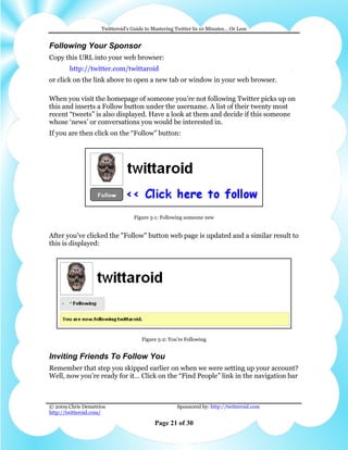 Twitteroid’s Guide to Mastering Twitter In 10 Minutes… Or Less


Following Your Sponsor
Copy this URL into your web browser:
        http://twitter.com/twittaroid
or click on the link above to open a new tab or window in your web browser.

When you visit the homepage of someone you’re not following Twitter picks up on
this and inserts a Follow button under the username. A list of their twenty most
recent “tweets” is also displayed. Have a look at them and decide if this someone
whose ‘news’ or conversations you would be interested in.
If you are then click on the “Follow” button:




                                 Figure 5-1: Following someone new


After you’ve clicked the "Follow" button web page is updated and a similar result to
this is displayed:




                                     Figure 5-2: You're Following


Inviting Friends To Follow You
Remember that step you skipped earlier on when we were setting up your account?
Well, now you’re ready for it… Click on the “Find People” link in the navigation bar



© 2009 Chris Demetrios                              Sponsored by: http://twitteroid.com
http://twitteroid.com/

                                          Page 21 of 30
 