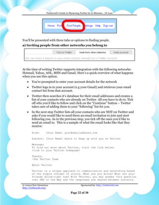 Twitteroid’s Guide to Mastering Twitter In 10 Minutes… Or Less




You’ll be presented with three tabs or options to finding people.
a) Inviting people from other networks you belong to




At the time of writing Twitter supports integration with the following networks:
Hotmail, Yahoo, AOL, MSN and Gmail. Here’s a quick overview of what happens
when you use this option:
    •   You’re prompted to enter your account details for the network
    •   Twitter logs in to your account (e.g your Gmail) and retrieves your email
        contact list from that account.
    •   Twitter then searches it’s database for their email addresses and creates a
        list of your contacts who are already on Twitter. All you have to do is: Tick
        off who you’d like to follow and click on the “Continue” button – Twitter
        takes care of adding them to your “following” list for you.
    •   In the next step Twitter lists all your contacts who are NOT on Twitter and
        asks if you would like to send them an email invitation to join and start
        following you. As in the previous step, you tick off the ones you’d like to
        send an email to. This is a sample of what the email looks like that they
        receive:

        From:       [Your Name] your@emailaddress.com

        Subject: [Your Name] wants to keep up with you on Twitter

        Message:
        To find out more about Twitter, visit the link below:
        <link to your Twitter homepage>

        Thanks,
        -The Twitter Team

        About Twitter

        Twitter is a unique approach to communication and networking based
        on the simple concept of status. What are you doing? What are your
        friends doing—right now? With Twitter, you may answer this question
        over SMS or the Web and the responses are shared between contacts.

© 2009 Chris Demetrios                              Sponsored by: http://twitteroid.com
http://twitteroid.com/

                                          Page 22 of 30
 