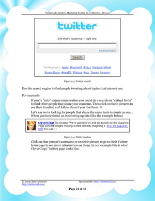 Twitteroid’s Guide to Mastering Twitter In 10 Minutes… Or Less




                                      Figure 5-3: Twitter search!


Use the search engine to find people tweeting about topics that interest you.

For example:
        If you’re “into” nature conservation you could do a search on “extinct birds”
        to find other people that share your concerns. Then click on their pictures to
        see their timeline and follow them if you like them. ☺
        Let's say we're looking for people that share the same taste in music as you...
        When you have found an interesting update (like the example below)




                                      Figure 5-4: Public timeline

        Click on that person's username or on their picture to go to their Twitter
        homepage to see more information on them. In our example this is what
        CleverClogs' Twitter page looks like:




© 2009 Chris Demetrios                              Sponsored by: http://twitteroid.com
http://twitteroid.com/

                                          Page 24 of 30
 