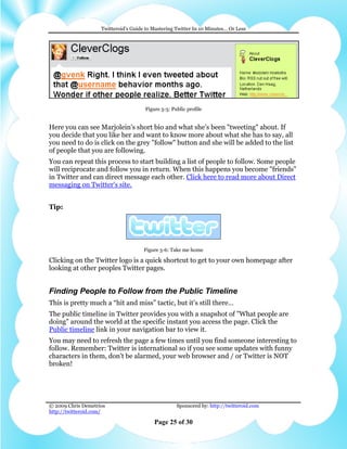 Twitteroid’s Guide to Mastering Twitter In 10 Minutes… Or Less




                                      Figure 5-5: Public profile


Here you can see Marjolein's short bio and what she's been "tweeting" about. If
you decide that you like her and want to know more about what she has to say, all
you need to do is click on the grey "follow" button and she will be added to the list
of people that you are following.
You can repeat this process to start building a list of people to follow. Some people
will reciprocate and follow you in return. When this happens you become "friends"
in Twitter and can direct message each other. Click here to read more about Direct
messaging on Twitter's site.


Tip:




                                      Figure 5-6: Take me home

Clicking on the Twitter logo is a quick shortcut to get to your own homepage after
looking at other peoples Twitter pages.


Finding People to Follow from the Public Timeline
This is pretty much a “hit and miss” tactic, but it’s still there…
The public timeline in Twitter provides you with a snapshot of "What people are
doing" around the world at the specific instant you access the page. Click the
Public timeline link in your navigation bar to view it.
You may need to refresh the page a few times until you find someone interesting to
follow. Remember: Twitter is international so if you see some updates with funny
characters in them, don't be alarmed, your web browser and / or Twitter is NOT
broken!




© 2009 Chris Demetrios                              Sponsored by: http://twitteroid.com
http://twitteroid.com/

                                          Page 25 of 30
 