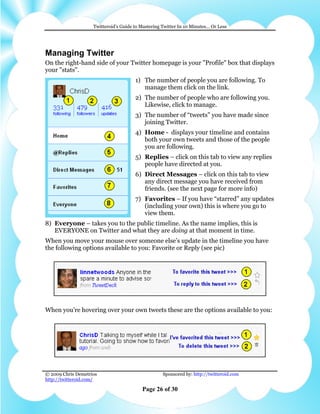 Twitteroid’s Guide to Mastering Twitter In 10 Minutes… Or Less




Managing Twitter
On the right-hand side of your Twitter homepage is your "Profile" box that displays
your "stats".
                                       1) The number of people you are following. To
                                          manage them click on the link.
                                       2) The number of people who are following you.
                                          Likewise, click to manage.
                                       3) The number of “tweets” you have made since
                                          joining Twitter.
                                       4) Home - displays your timeline and contains
                                          both your own tweets and those of the people
                                          you are following.
                                       5) Replies – click on this tab to view any replies
                                          people have directed at you.
                                       6) Direct Messages – click on this tab to view
                                          any direct message you have received from
                                          friends. (see the next page for more info)
                                       7) Favorites – If you have “starred” any updates
                                          (including your own) this is where you go to
                                          view them.
8) Everyone – takes you to the public timeline. As the name implies, this is
   EVERYONE on Twitter and what they are doing at that moment in time.
When you move your mouse over someone else’s update in the timeline you have
the following options available to you: Favorite or Reply (see pic)




When you’re hovering over your own tweets these are the options available to you:




© 2009 Chris Demetrios                              Sponsored by: http://twitteroid.com
http://twitteroid.com/

                                          Page 26 of 30
 